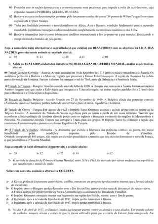 06 Pretendia unir as nações democráticas e economicamente mais poderosas, para impedir a volta do nazi-fascismo, cuja
expansão causara a PRIMEIRA GUERRA MUNDIAL.
02 Buscava executar as determinações previstas pelo documento conhecido como "14 pontos de Wilson" e que favoreciam
os países da Tríplice Aliança.
09 Tinha por finalidade promover o neocolonialismo na África, Ásia e Oceania, condição fundamental para a expansão
mundial do capitalismo monopolista desconsiderando completamente os interesses econômicos dos EUA.
05 Buscava intermediar (servir como árbitro) em conflitos internacionais a fim de preservar a paz mundial, fiscalizando o
cumprimento dos tratados do pós-guerra.
Faça a somatória da(s) alternativa(s) supracitada(s) que está(ão) em DESACORDO com os objetivos da LIGA DAS
NAÇÕES, posteriormente assinale o resultado abaixo:
a- 05 b- 21 c- 20 d-11 e- 08
4- Sobre os TRATADOS elaborados durante a PRIMEIRA GRANDE GUERRA MUNDIAL, analise as afirmativas
abaixo:
09 Tratado de Saint Germain – Áustria: Acordo assinado em 10 de Setembro de 1919 entre os países vencedores e a Áustria. Os
austríacos perderam a Boêmia e a Morávia, regiões que passaram a formar Tchecoslovaquia. A região da Bucovina foi cedida
para a formação da Roménia. Para os Italianos foi entregue o sul do Tirol, parte da Dalmácia e a Península Estria.
10 Tratado de Trianon – Hungria: Acordo assinado em 4 de Julho de 1920. A Hungria que junto com a Áustria formava o Império
Austro-Húngaro teve que ceder a Eslováquia que integraria a Tchecoslavaquia. As outras regiões perdidas foi a Transilvânia
para a Roménia e a Croácia para a Iugoslavia.
20 Tratado de Neully: Bulgária - Acordo firmado em 27 de Novembro de 1919. A Bulgária aliada das potencias centrais
(Alemanha, Áustria e Turquia), perdeu partes de seu território para a Grécia, Iugoslavia e Roménia.
23 Tratado de Sevres – Turquia Em Agosto de 1922 o Império Turco Otomano assinou o acordo de paz com as potencias da
Tríplice Entente. A assinatura do Tratado de Sevres significou para os turcos a perda de um vasto território. Tiveram que
reconhecer a Independência da Arménia além de perder para os ingleses e franceses o controle das regiões da Mesopotâmia e
Palestina. No continente europeu tiveram que entregar a Trácia para aos gregos. O Império Turco foi reduzido a região que
contornava Constantinopla e passou a se chamar Republica da Turquia.
29 O Tratado de Versalhes: Alemanha - A Alemanha que exercia a liderança das potências centrais na guerra, foi muito
beneficiada pelas condições impostas pelo Tratado de Versalhes.
O tratado composto de 440 artigos, não impôs aos alemães penalidades e permitiu que seu exército dominasse o norte da França,
o que possibilitou a 2º Guerra Mundial.
Faça a somatória da(s) afirmativa(s) incorreta(s) e assinale abaixo:
a- 29 b- 52 c- 72 d- 91 e- 62
5- O período de duração da Primeira Guerra Mundial, entre 1914 e 1918, foi marcado por várias mudanças sociopolíticas
que redefiniram o mundo de então.
Sobre esse contexto, assinale a alternativa CORRETA.
a- A Rússia, potência diretamente envolvida no conflito, entrou em um processo revolucionário interno, que a levou à adoção
do socialismo.
b- O Império Austro‐Húngaro perdeu domínios com o fim do conflito, embora tenha mantido dois terços do seu território.
A França acabou por perder territórios para a Alemanha após a assinatura do Tratado de Versalhes.
c- O Império Otomano conseguiu manter sua hegemonia na região dos Bálcãs, mesmo com o fim da guerra.
d- A Inglaterra, após a eclosão da Revolução de 1917, impôs perdas territoriais à Rússia.
e- A Inglaterra, após a eclosão da Revolução de 1917, impôs perdas territoriais à Rússia.
6- No dia 6 de abril de 1917, os Estados Unidos declararam guerra contra os alemães e seus aliados. Um grande volume
de soldados, tanques, navios e aviões de guerra foram utilizados para que a vitória da Entente fosse assegurada. Em
 