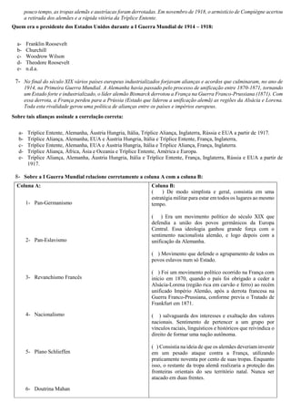 pouco tempo, as tropas alemãs e austríacas foram derrotadas. Em novembro de 1918, o armistício de Compiègne acertou
a retirada dos alemães e a rápida vitória da Tríplice Entente.
Quem era o presidente dos Estados Unidos durante a I Guerra Mundial de 1914 – 1918:
a- Franklin Roosevelt
b- Churchill
c- Woodrow Wilson
d- Theodore Roosevelt
e- n.d.a.
7- No final do século XIX vários países europeus industrializados forjavam alianças e acordos que culminaram, no ano de
1914, na Primeira Guerra Mundial. A Alemanha havia passado pelo processo de unificação entre 1870-1871, tornando
um Estado forte e industrializado, o líder alemão Bismarck derrotou a França na Guerra Franco-Prussiana (1871). Com
essa derrota, a França perdeu para a Prússia (Estado que liderou a unificação alemã) as regiões da Alsácia e Lorena.
Toda esta rivalidade gerou uma política de alianças entre os países e impérios europeus.
Sobre tais alianças assinale a correlação correta:
a- Tríplice Entente, Alemanha, Áustria Hungria, Itália, Tríplice Aliança, Inglaterra, Rússia e EUA a partir de 1917.
b- Tríplice Aliança, Alemanha, EUA e Áustria Hungria, Itália e Tríplice Entente, França, Inglaterra,
c- Tríplice Entente, Alemanha, EUA e Áustria Hungria, Itália e Tríplice Aliança, França, Inglaterra.
d- Tríplice Aliança, África, Ásia e Oceania e Tríplice Entente, América e Europa.
e- Tríplice Aliança, Alemanha, Áustria Hungria, Itália e Tríplice Entente, França, Inglaterra, Rússia e EUA a partir de
1917.
8- Sobre a I Guerra Mundial relacione corretamente a coluna A com a coluna B:
Coluna A:
1- Pan-Germanismo
2- Pan-Eslavismo
3- Revanchismo Francês
4- Nacionalismo
5- Plano Schlieffen
6- Doutrina Mahan
Coluna B:
( ) De modo simplista e geral, consistia em uma
estratégia militar para estar em todos os lugares ao mesmo
tempo.
( ) Era um movimento político do século XIX que
defendia a união dos povos germânicos da Europa
Central. Essa ideologia ganhou grande força com o
sentimento nacionalista alemão, e logo depois com a
unificação da Alemanha.
( ) Movimento que defende o agrupamento de todos os
povos eslavos num só Estado.
( ) Foi um movimento político ocorrido na França com
início em 1870, quando o país foi obrigado a ceder a
Alsácia-Lorena (região rica em carvão e ferro) ao recém
unificado Império Alemão, após a derrota francesa na
Guerra Franco-Prussiana, conforme previa o Tratado de
Frankfurt em 1871.
( ) salvaguarda dos interesses e exaltação dos valores
nacionais. Sentimento de pertencer a um grupo por
vínculos raciais, linguísticos e históricos que reivindica o
direito de formar uma nação autônoma.
( ) Consistia na ideia de que os alemães deveriam investir
em um pesado ataque contra a França, utilizando
praticamente noventa por cento de suas tropas. Enquanto
isso, o restante da tropa alemã realizaria a proteção das
fronteiras orientais do seu território natal. Nunca ser
atacado em duas frentes.
 