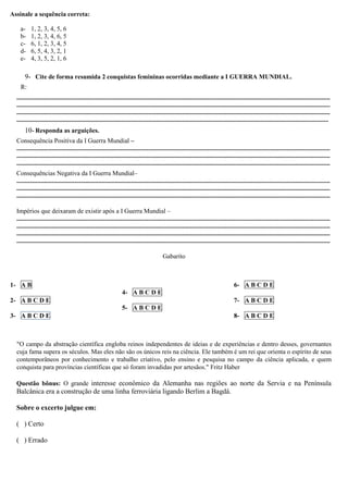 Assinale a sequência correta:
a- 1, 2, 3, 4, 5, 6
b- 1, 2, 3, 4, 6, 5
c- 6, 1, 2, 3, 4, 5
d- 6, 5, 4, 3, 2, 1
e- 4, 3, 5, 2, 1, 6
9- Cite de forma resumida 2 conquistas femininas ocorridas mediante a I GUERRA MUNDIAL.
R:
...................................................................................................................................................................................................
...................................................................................................................................................................................................
...................................................................................................................................................................................................
..................................................................................................................................................................................................
10- Responda as arguições.
Consequência Positiva da I Guerra Mundial –
...................................................................................................................................................................................................
...................................................................................................................................................................................................
...................................................................................................................................................................................................
Consequências Negativa da I Guerra Mundial–
...................................................................................................................................................................................................
...................................................................................................................................................................................................
...................................................................................................................................................................................................
Impérios que deixaram de existir após a I Guerra Mundial –
...................................................................................................................................................................................................
...................................................................................................................................................................................................
...................................................................................................................................................................................................
...................................................................................................................................................................................................
Gabarito
1- A B
2- A B C D E
3- A B C D E
4- A B C D E
5- A B C D E
6- A B C D E
7- A B C D E
8- A B C D E
"O campo da abstração científica engloba reinos independentes de ideias e de experiências e dentro desses, governantes
cuja fama supera os séculos. Mas eles não são os únicos reis na ciência. Ele também é um rei que orienta o espírito de seus
contemporâneos por conhecimento e trabalho criativo, pelo ensino e pesquisa no campo da ciência aplicada, e quem
conquista para províncias científicas que só foram invadidas por artesãos." Fritz Haber
Questão bônus: O grande interesse econômico da Alemanha nas regiões ao norte da Servia e na Península
Balcânica era a construção de uma linha ferroviária ligando Berlim a Bagdá.
Sobre o excerto julgue em:
( ) Certo
( ) Errado
 