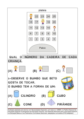 Avaliação adaptada para alunos com Necessidades Especiais, com base na LDBEN; na Política Nacional de
Educação Especial na perspectiva da Educação Inclusiva; nas Diretrizes Nacionais para a Educação Especial
na Educação Básica e nos Parâmetros Curriculares Nacionais: adaptações curriculares (PCN adaptado).
QUAL O NÚMERO DA CADEIRA DE CADA
CRIANÇA.
(A) (B) (C)
5-OBSERVE O BUMBO QUE BETO
GOSTA DE TOCAR.
O BUMBO TEM A FORMA DE UM:
(A) CILINDRO (B) CUBO
(C) CONE (D) PIRÂMIDE
 
