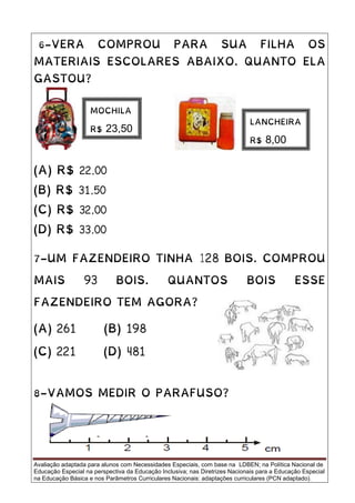 Avaliação adaptada para alunos com Necessidades Especiais, com base na LDBEN; na Política Nacional de
Educação Especial na perspectiva da Educação Inclusiva; nas Diretrizes Nacionais para a Educação Especial
na Educação Básica e nos Parâmetros Curriculares Nacionais: adaptações curriculares (PCN adaptado).
6-VERA COMPROU PARA SUA FILHA OS
MATERIAIS ESCOLARES ABAIXO. QUANTO ELA
GASTOU?
(A) R$ 22,00
(B) R$ 31,50
(C) R$ 32,00
(D) R$ 33,00
7-UM FAZENDEIRO TINHA 128 BOIS. COMPROU
MAIS 93 BOIS. QUANTOS BOIS ESSE
FAZENDEIRO TEM AGORA?
(A) 261 (B) 198
(C) 221 (D) 481
8-VAMOS MEDIR O PARAFUSO?
MOCHILA
R$ 23,50
LANCHEIRA
R$ 8,00
 