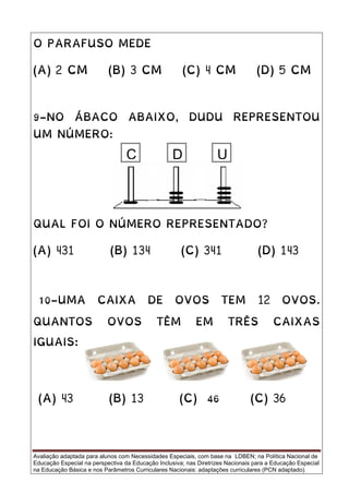 Avaliação adaptada para alunos com Necessidades Especiais, com base na LDBEN; na Política Nacional de
Educação Especial na perspectiva da Educação Inclusiva; nas Diretrizes Nacionais para a Educação Especial
na Educação Básica e nos Parâmetros Curriculares Nacionais: adaptações curriculares (PCN adaptado).
O PARAFUSO MEDE
(A) 2 CM (B) 3 CM (C) 4 CM (D) 5 CM
9-NO ÁBACO ABAIXO, DUDU REPRESENTOU
UM NÚMERO:
QUAL FOI O NÚMERO REPRESENTADO?
(A) 431 (B) 134 (C) 341 (D) 143
10-UMA CAIXA DE OVOS TEM 12 OVOS.
QUANTOS OVOS TÊM EM TRÊS CAIXAS
IGUAIS:
(A) 43 (B) 13 (C) 46 (C) 36
UC D
 