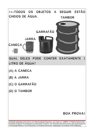 Avaliação adaptada para alunos com Necessidades Especiais, com base na LDBEN; na Política Nacional de
Educação Especial na perspectiva da Educação Inclusiva; nas Diretrizes Nacionais para a Educação Especial
na Educação Básica e nos Parâmetros Curriculares Nacionais: adaptações curriculares (PCN adaptado).
11-TODOS OS OBJETOS A SEGUIR ESTÃO
CHEIOS DE ÁGUA.
QUAL DELES PODE CONTER EXATAMENTE 1
LITRO DE ÁGUA?
(A) A CANECA
(B) A JARRA
(C) O GARRAFÃO
(D) O TAMBOR
BOA PROVA!
TAMBOR
JARRA
GARRAFÃO
CANECA
 