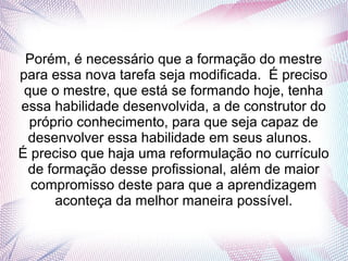 Porém, é necessário que a formação do mestre
para essa nova tarefa seja modificada. É preciso
que o mestre, que está se formando hoje, tenha
essa habilidade desenvolvida, a de construtor do
próprio conhecimento, para que seja capaz de
desenvolver essa habilidade em seus alunos.
É preciso que haja uma reformulação no currículo
de formação desse profissional, além de maior
compromisso deste para que a aprendizagem
aconteça da melhor maneira possível.
 