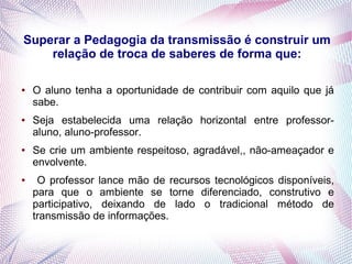Superar a Pedagogia da transmissão é construir um
relação de troca de saberes de forma que:
● O aluno tenha a oportunidade de contribuir com aquilo que já
sabe.
● Seja estabelecida uma relação horizontal entre professor-
aluno, aluno-professor.
● Se crie um ambiente respeitoso, agradável,, não-ameaçador e
envolvente.
● O professor lance mão de recursos tecnológicos disponíveis,
para que o ambiente se torne diferenciado, construtivo e
participativo, deixando de lado o tradicional método de
transmissão de informações.
 