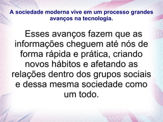 A sociedade moderna vive em um processo grandes
avanços na tecnologia.
Esses avanços fazem que as
informações cheguem até nós de
forma rápida e prática, criando
novos hábitos e afetando as
relações dentro dos grupos sociais
e dessa mesma sociedade como
um todo.
 