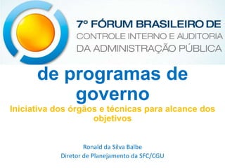 Avaliação da execução
de programas de
governo
Iniciativa dos órgãos e técnicas para alcance dos
objetivos
Ronald da Silva Balbe
Diretor de Planejamento da SFC/CGU

 