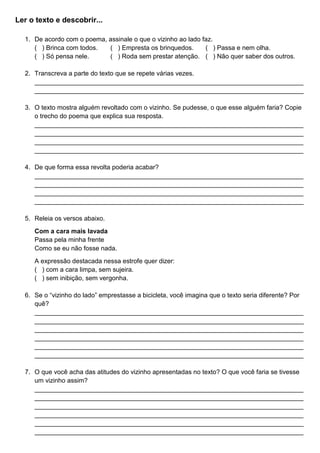 Ler o texto e descobrir...
1. De acordo com o poema, assinale o que o vizinho ao lado faz.
( ) Brinca com todos. ( ) Empresta os brinquedos. ( ) Passa e nem olha.
( ) Só pensa nele. ( ) Roda sem prestar atenção. ( ) Não quer saber dos outros.
2. Transcreva a parte do texto que se repete várias vezes.
___________________________________________________________________________
___________________________________________________________________________
3. O texto mostra alguém revoltado com o vizinho. Se pudesse, o que esse alguém faria? Copie
o trecho do poema que explica sua resposta.
___________________________________________________________________________
___________________________________________________________________________
___________________________________________________________________________
___________________________________________________________________________
4. De que forma essa revolta poderia acabar?
___________________________________________________________________________
___________________________________________________________________________
___________________________________________________________________________
___________________________________________________________________________
5. Releia os versos abaixo.
Com a cara mais lavada
Passa pela minha frente
Como se eu não fosse nada.
A expressão destacada nessa estrofe quer dizer:
( ) com a cara limpa, sem sujeira.
( ) sem inibição, sem vergonha.
6. Se o “vizinho do lado” emprestasse a bicicleta, você imagina que o texto seria diferente? Por
quê?
___________________________________________________________________________
___________________________________________________________________________
___________________________________________________________________________
___________________________________________________________________________
___________________________________________________________________________
___________________________________________________________________________
7. O que você acha das atitudes do vizinho apresentadas no texto? O que você faria se tivesse
um vizinho assim?
___________________________________________________________________________
___________________________________________________________________________
___________________________________________________________________________
___________________________________________________________________________
___________________________________________________________________________
___________________________________________________________________________
 