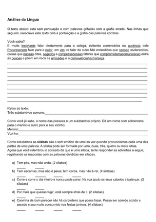 Análise da Língua
O texto abaixo está sem pontuação e com palavras grifadas com a grafia errada. Nas linhas que
seguem, reescreva este texto com a pontuação e a grafia das palavras corretas.
Você sabia?
E muito inportante falar diretamente para o colega, evitando comentários na aucência dele
Pocuresenpre falar para o outor, em ves de falar do outro Mal entendidos que naosao esclarecidos,
coisas que naosao ditas, segedos e competissõessao fatores que comprometemacomunicacao entre
as pesoas e põem em risco as amisades e a comvivênciaharmonioza
________________________________________________________________________________
________________________________________________________________________________
________________________________________________________________________________
________________________________________________________________________________
________________________________________________________________________________
________________________________________________________________________________
________________________________________________________________________________
________________________________________________________________________________
________________________________________________________________________________
_____________________________________________________________________________
Retiro do texto:
Três substantivos comuns:___________________________________________________________
Como você já sabe, o nome das pessoas é um substantivo próprio. Dê um nome com sobrenome
para o menino e outro para o seu vizinho.
Menino:__________________________________________________________________________
Vizinho:__________________________________________________________________________
Como estudamos as sílabas são o som emitido de uma só vez quando pronunciamos cada uma das
partes de uma palavra. A sílaba pode ser formada por uma, duas, três, quatro ou mais letras.
Agora que você relembrou o conceito do que é uma sílaba, tente responder as adivinhas a seguir,
registrando as respostas com as palavras divididas em sílabas.
a) Tem pés, mas não anda. (2 sílabas)
_____ _____
b) Tem escamas, mas não é peixe; tem coroa, mas não é rei. (4 sílabas)
_____ ______ _____ _____
c) Corre e corre o dia inteiro e nunca pode parar. Na rua ajudo os seus cabelos a balançar. (2
sílabas)
_____ _____
d) Por mais que queiras fugir, está sempre atrás de ti. (2 sílabas)
_____ _____
e) Caixinha de bom parecer não há carpinteiro que possa fazer. Posso ser comido cozido e
assado e sou muito consumido nas festas juninas. (4 sílabas)
_____ _____ _____ _____
 