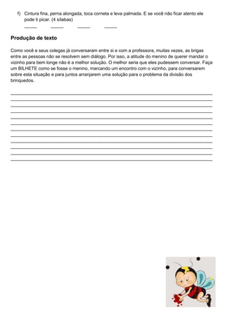 f) Cintura fina, perna alongada, toca corneta e leva palmada. E se você não ficar atento ele
pode ti picar. (4 sílabas)
_____ _____ _____ _____
Produção de texto
Como você e seus colegas já conversaram entre si e com a professora, muitas vezes, as brigas
entre as pessoas não se resolvem sem diálogo. Por isso, a atitude do menino de querer mandar o
vizinho para bem longe não é a melhor solução. O melhor seria que eles pudessem conversar. Faça
um BILHETE como se fosse o menino, marcando um encontro com o vizinho, para conversarem
sobre esta situação e para juntos arranjarem uma solução para o problema da divisão dos
brinquedos.
________________________________________________________________________________
________________________________________________________________________________
________________________________________________________________________________
________________________________________________________________________________
________________________________________________________________________________
________________________________________________________________________________
________________________________________________________________________________
________________________________________________________________________________
________________________________________________________________________________
________________________________________________________________________________
________________________________________________________________________________
________________________________________________________________________________
Realize a sua avaliação
com bastante capricho!
 
