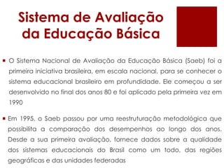 Sistema de AvaliaçãodaEducaçãoBásicaO Sistema Nacional de Avaliação da Educação Básica (Saeb) foi a primeira iniciativa brasileira, em escala nacional, para se conhecer o sistema educacional brasileiro em profundidade. Ele começou a ser desenvolvido no final dos anos 80 e foi aplicado pela primeira vez em 1990Em 1995, o Saeb passou por uma reestruturação metodológica que possibilita a comparação dos desempenhos ao longo dos anos. Desde a sua primeira avaliação, fornece dados sobre a qualidade dos sistemas educacionais do Brasil como um todo, das regiões geográficas e das unidades federadas