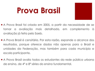 Prova BrasilA Prova Brasil foi criada em 2005, a partir da necessidade de se tornar a avaliação mais detalhada, em complemento à avaliação já feita pelo Saeb. A Prova Brasil é censitária. Por esta razão, expande o alcance dos resultados, porque oferece dados não apenas para o Brasil e unidades da Federação, mas também para cada município e escola participante. A Prova Brasil avalia todos os estudantes da rede pública urbana de ensino, de 4ª e 8ª séries do ensino fundamental.