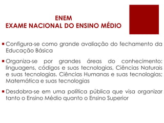 ENEMEXAME NACIONAL DO ENSINO MÉDIOConfigura-se como grande avaliação do fechamento da Educação BásicaOrganiza-se por grandes áreas do conhecimento: linguagens, códigos e suas tecnologias, Ciências Naturais e suas tecnologias. Ciências Humanas e suas tecnologias; Matemática e suas tecnologiasDesdobra-se em uma política pública que visa organizar tanto o Ensino Médio quanto o Ensino Superior