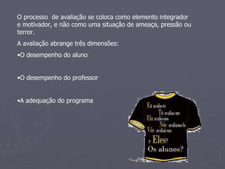 O processo  de avaliação se coloca como elemento integrador e motivador, e não como uma situação de ameaça, pressão ou terror. A avaliação abrange três dimensões: O desempenho do aluno O desempenho do professor A adequação do programa 