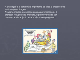 A avaliação é a parte mais importante de todo o processo de ensino-aprendizagem.  Avaliar é mediar o processo ensino/aprendizagem, é oferecer recuperação imediata, é promover cada ser humano, é vibrar junto a cada aluno seu progresso .  