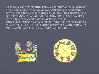 AVALIAÇÃO SÓ TEM SENTIDO PARA A APRENDIZAGEM QUANDO OS RESULTADOS PERMITEM AO ALUNO CONTINUAR PROGREDINDO. E ISTO SÓ SERÁ POSSÍVEL QUANDO A AVALIAÇÃO DOS RESULTADOS QUE SE TRANSMITE AO ALUNO FOR FEITA COM RELAÇÃO A SUAS CAPACIDADES E AO ESFORÇO REALIZADO. ESTE É PROVAVELMENTE O ÚNICO CONHECIMENTO QUE É PRECISO SABER COM JUSTIÇA, JÁ QUE É O PERMITE PROMOVER A AUTO-ESTIMA E A MOTIVAÇÃO PARA CONTINUAR. ZABALA (1998:P.103) 