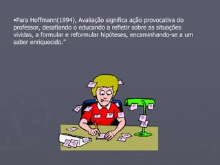 Para Hoffmann(1994), Avaliação significa ação provocativa do professor, desafiando o educando a refletir sobre as situações vividas, a formular e reformular hipóteses, encaminhando-se a um saber enriquecido.”  