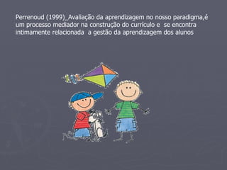 Perrenoud (1999)_Avaliação da aprendizagem no nosso paradigma,é um processo mediador na construção do currículo e  se encontra intimamente relacionada  a gestão da aprendizagem dos alunos 