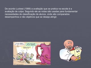 De acordo Luckesi (1999) a avaliação que se pratica na escola é a avaliação de culpa. Segundo ele as notas são usadas para fundamentar necessidades de classificação de alunos, onde são comparados desempenhos e não objetivos que se deseja atingir. 
