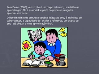 Para Demo (2000), o erro não é um corpo estranho, uma falha na aprendizagem.Ela é essencial, é parte do processo, ninguém aprende sem errar. O homem tem uma estrutura cerebral ligada ao erro, é intrínseco ao saber-pensar, a capacidade de  avaliar e refinar-se, por acerto ou erro  até chegar a uma aproximação final. 