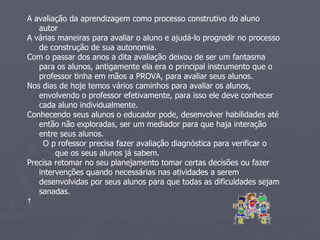 A avaliação da aprendizagem como processo construtivo do aluno autor  A várias maneiras para avaliar o aluno e ajudá-lo progredir no processo de construção de sua autonomia.  Com o passar dos anos a dita avaliação deixou de ser um fantasma para os alunos, antigamente ela era o principal instrumento que o professor tinha em mãos a PROVA, para avaliar seus alunos.  Nos dias de hoje temos vários caminhos para avaliar os alunos, envolvendo o professor efetivamente, para isso ele deve conhecer cada aluno individualmente.  Conhecendo seus alunos o educador pode, desenvolver habilidades até então não exploradas, ser um mediador para que haja interação entre seus alunos.  O p rofessor precisa fazer avaliação diagnóstica para verificar o que os seus alunos já sabem.  Precisa retomar no seu planejamento tomar certas decisões ou fazer intervenções quando necessárias nas atividades a serem desenvolvidas por seus alunos para que todas as dificuldades sejam sanadas.    