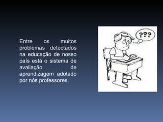 Entre os muitos problemas detectados na educação de nosso país está o sistema de avaliação de aprendizagem adotado por nós professores.  