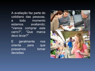 A avaliação faz parte do cotidiano das pessoas, a todo momento estamos avaliando: “Vamos comprar este carro?”, “Que marca devo levar?” E geralmente nos orienta para que possamos tomar decisões 