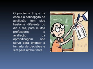 O problema é que na escola a concepção de avaliação tem sido bastante diferente do dia a dia, para muitos professores a avaliação da aprendizagem não serve para orientar a tomada de decisões e sim para atribuir nota. 
