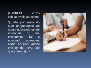 (LUCKESI 2011) coloca avaliação como: “ (...)ato por meio do qual perguntamos ao nosso educando se ele aprendeu o que ensinamos. Se o educando aprendeu, ótimo; se não, vamos ensinar de novo, até que aprenda(...)”. 