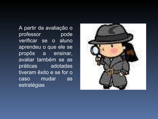 A partir da avaliação o professor pode verificar se o aluno aprendeu o que ele se propôs a ensinar, avaliar também se as práticas adotadas tiveram êxito e se for o caso mudar as estratégias 