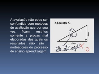A avaliação não pode ser confundida com métodos de avaliação que por sua vez ficam restritos somente a provas mal elaboradas das quais os resultados não são  norteadores do processo de ensino aprendizagem. 