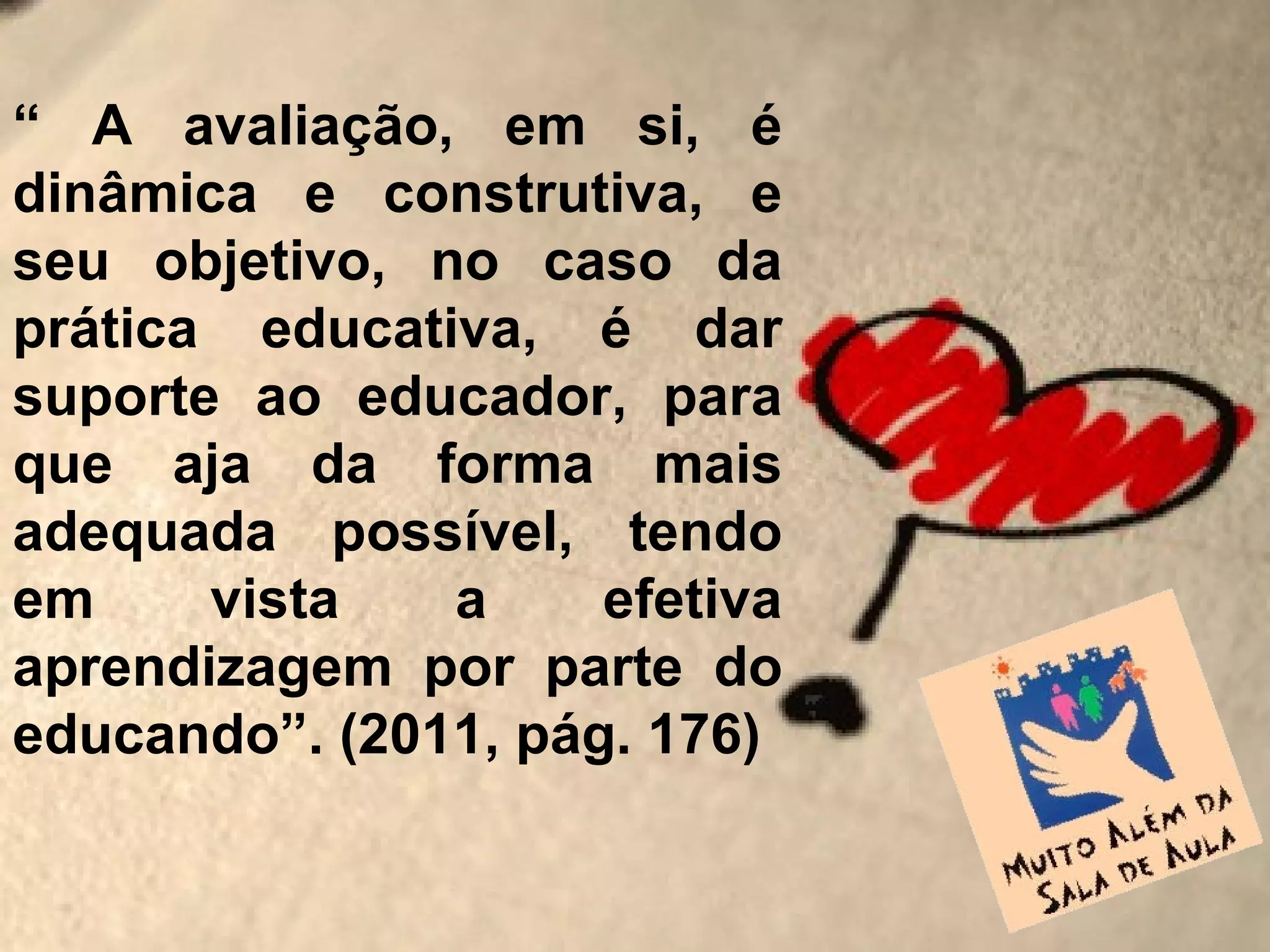 “ A avaliação, em si, é
dinâmica e construtiva, e
seu objetivo, no caso da
prática educativa, é dar
suporte ao educador, para
que aja da forma mais
adequada possível, tendo
em     vista   a     efetiva
aprendizagem por parte do
educando”. (2011, pág. 176)
 