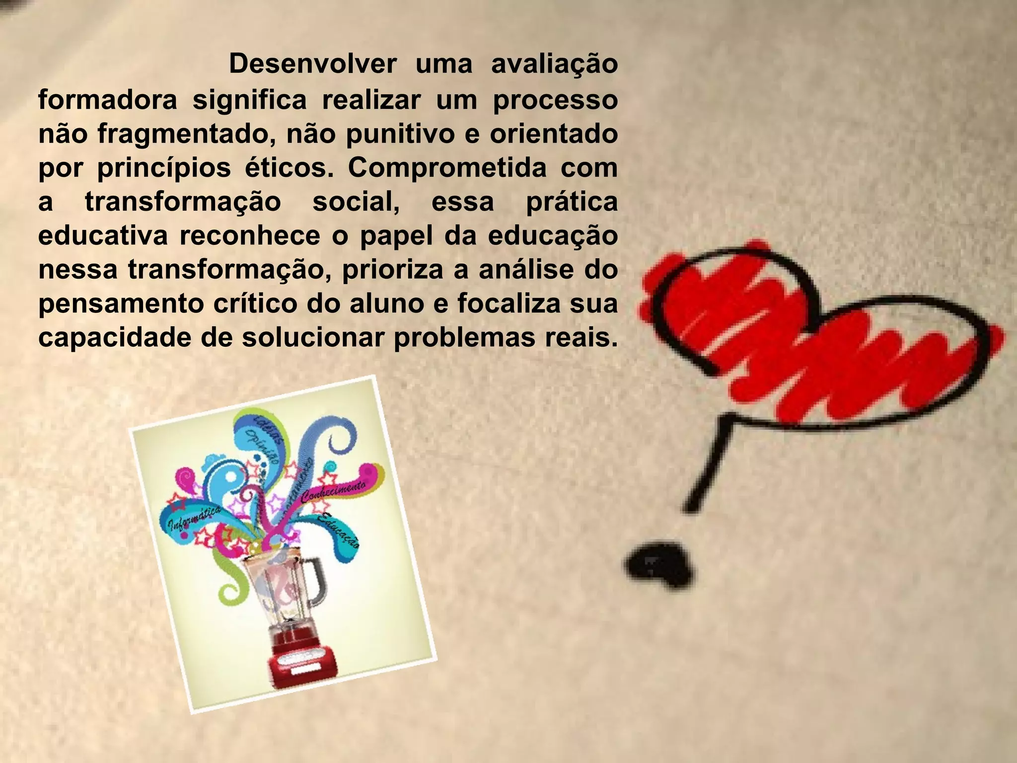 Desenvolver uma avaliação
formadora significa realizar um processo
não fragmentado, não punitivo e orientado
por princípios éticos. Comprometida com
a transformação social, essa prática
educativa reconhece o papel da educação
nessa transformação, prioriza a análise do
pensamento crítico do aluno e focaliza sua
capacidade de solucionar problemas reais.
 
