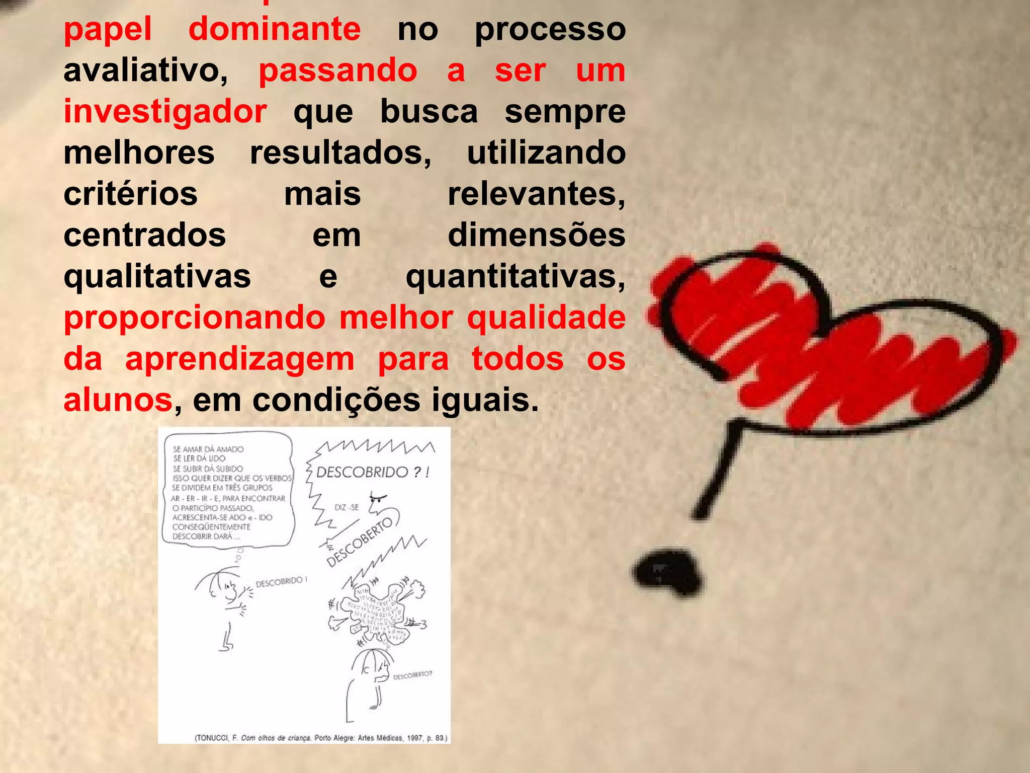 papel dominante no processo
avaliativo, passando a ser um
investigador que busca sempre
melhores resultados, utilizando
critérios    mais     relevantes,
centrados      em     dimensões
qualitativas   e   quantitativas,
proporcionando melhor qualidade
da aprendizagem para todos os
alunos, em condições iguais.
 