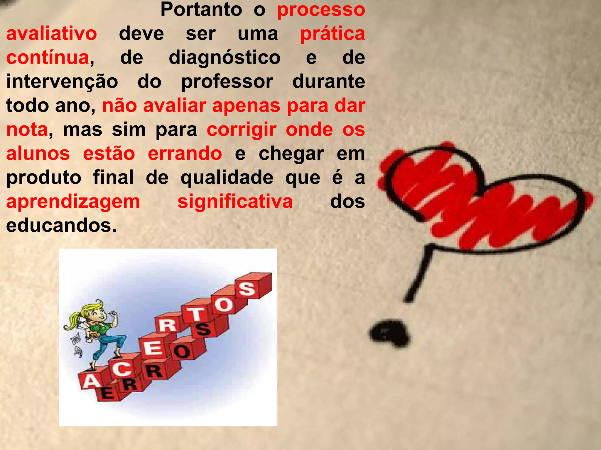 Portanto o processo
avaliativo deve ser uma prática
contínua, de diagnóstico e de
intervenção do professor durante
todo ano, não avaliar apenas para dar
nota, mas sim para corrigir onde os
alunos estão errando e chegar em
produto final de qualidade que é a
aprendizagem     significativa   dos
educandos.
 