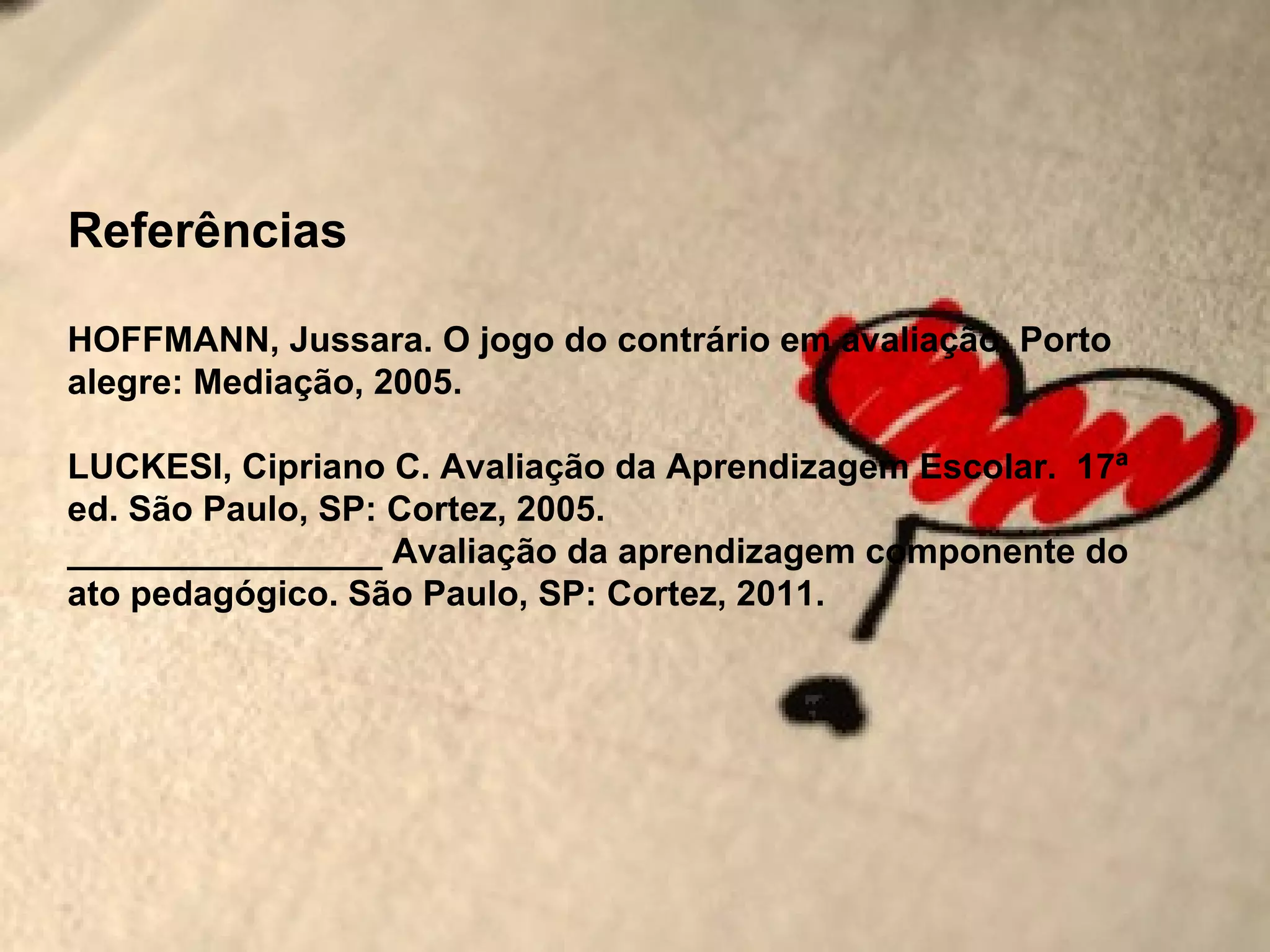 Referências

HOFFMANN, Jussara. O jogo do contrário em avaliação. Porto
alegre: Mediação, 2005.

LUCKESI, Cipriano C. Avaliação da Aprendizagem Escolar. 17ª
ed. São Paulo, SP: Cortez, 2005.
________________ Avaliação da aprendizagem componente do
ato pedagógico. São Paulo, SP: Cortez, 2011.
 
