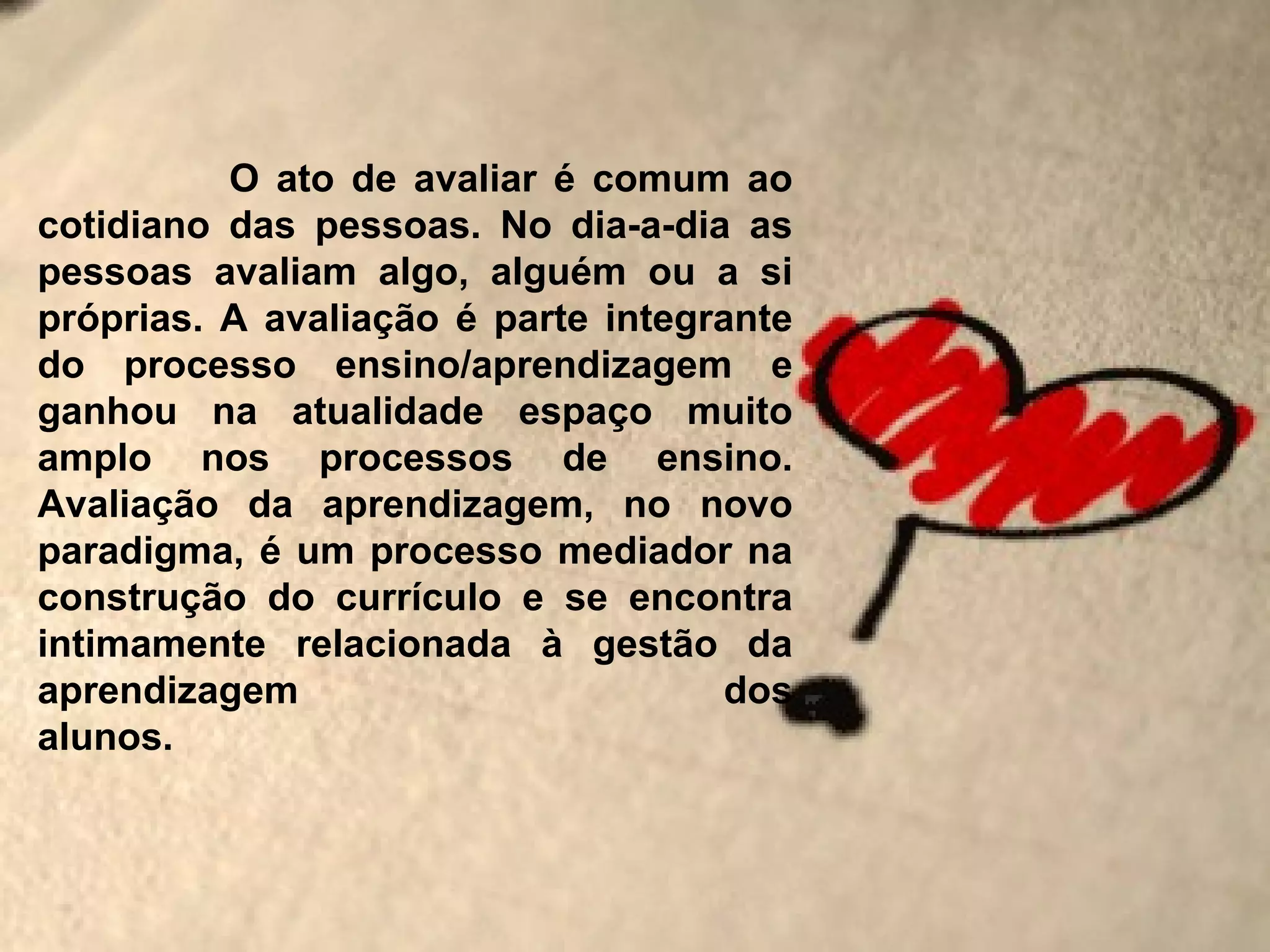 O ato de avaliar é comum ao
cotidiano das pessoas. No dia-a-dia as
pessoas avaliam algo, alguém ou a si
próprias. A avaliação é parte integrante
do processo ensino/aprendizagem e
ganhou na atualidade espaço muito
amplo nos processos de ensino.
Avaliação da aprendizagem, no novo
paradigma, é um processo mediador na
construção do currículo e se encontra
intimamente relacionada à gestão da
aprendizagem                         dos
alunos.
 