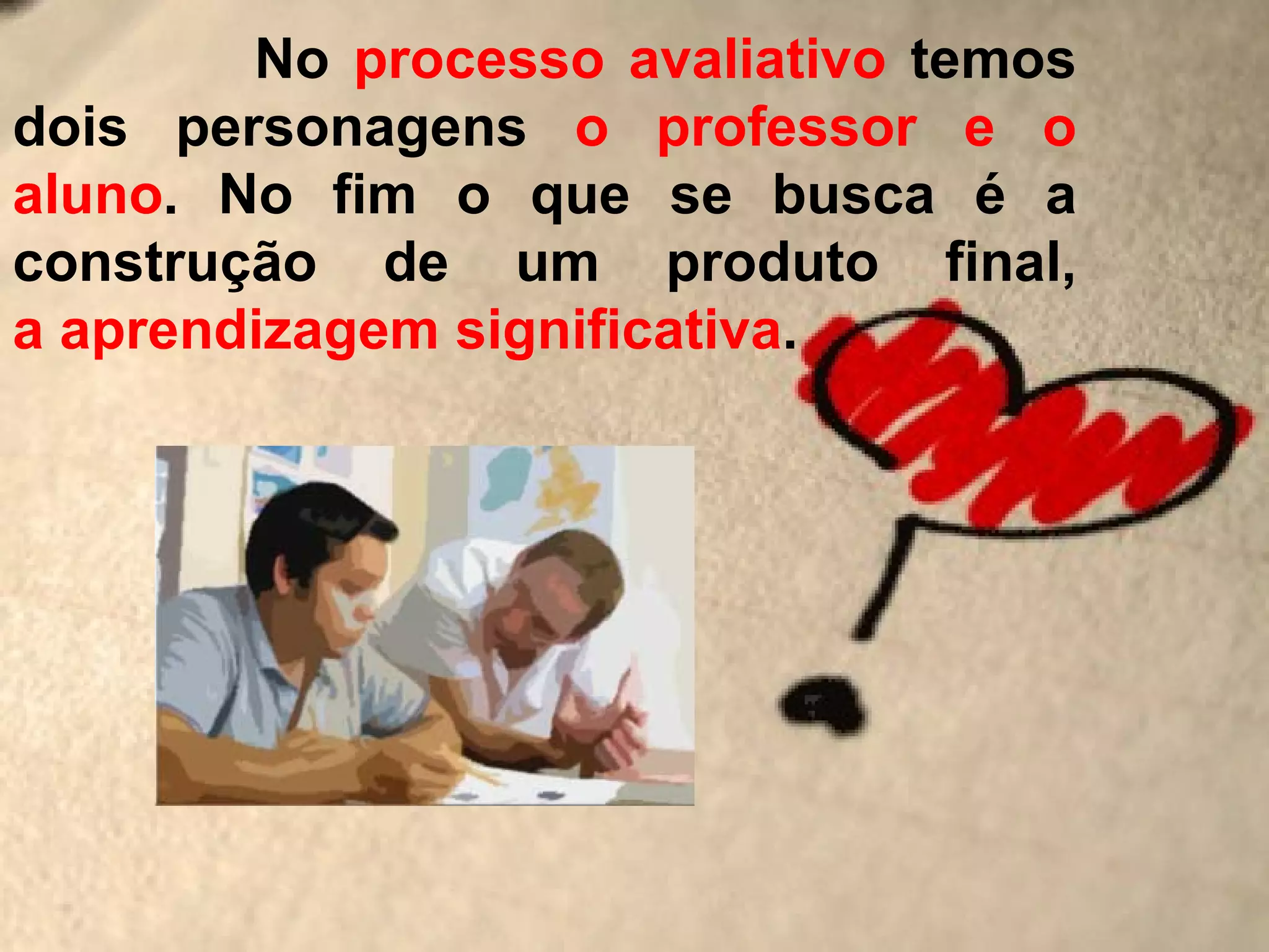 No processo avaliativo temos
dois personagens o professor e o
aluno. No fim o que se busca é a
construção de um produto final,
a aprendizagem significativa.
 