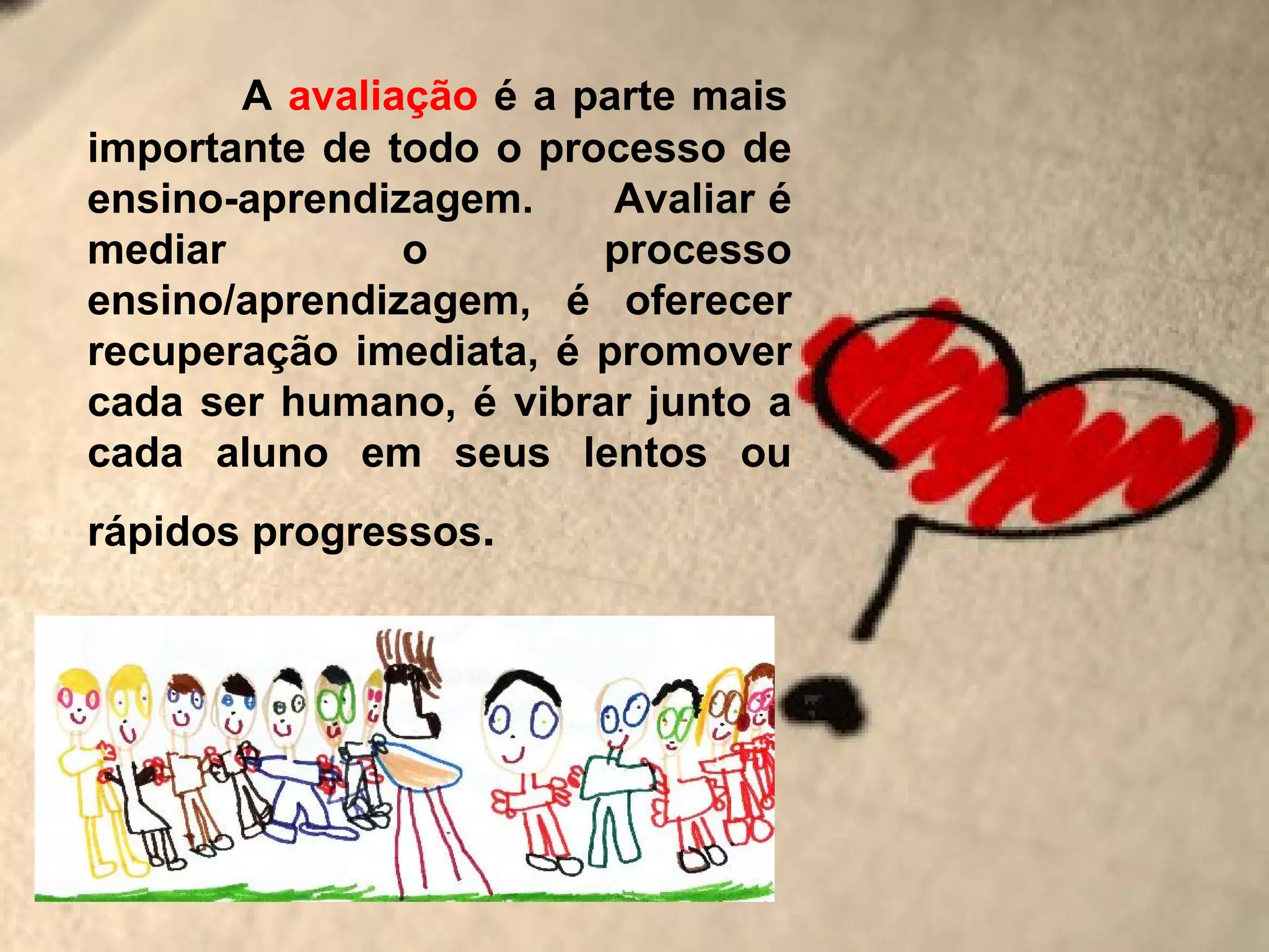 A avaliação é a parte mais
importante de todo o processo de
ensino-aprendizagem.     Avaliar é
mediar         o        processo
ensino/aprendizagem, é oferecer
recuperação imediata, é promover
cada ser humano, é vibrar junto a
cada aluno em seus lentos ou
rápidos progressos.
 
