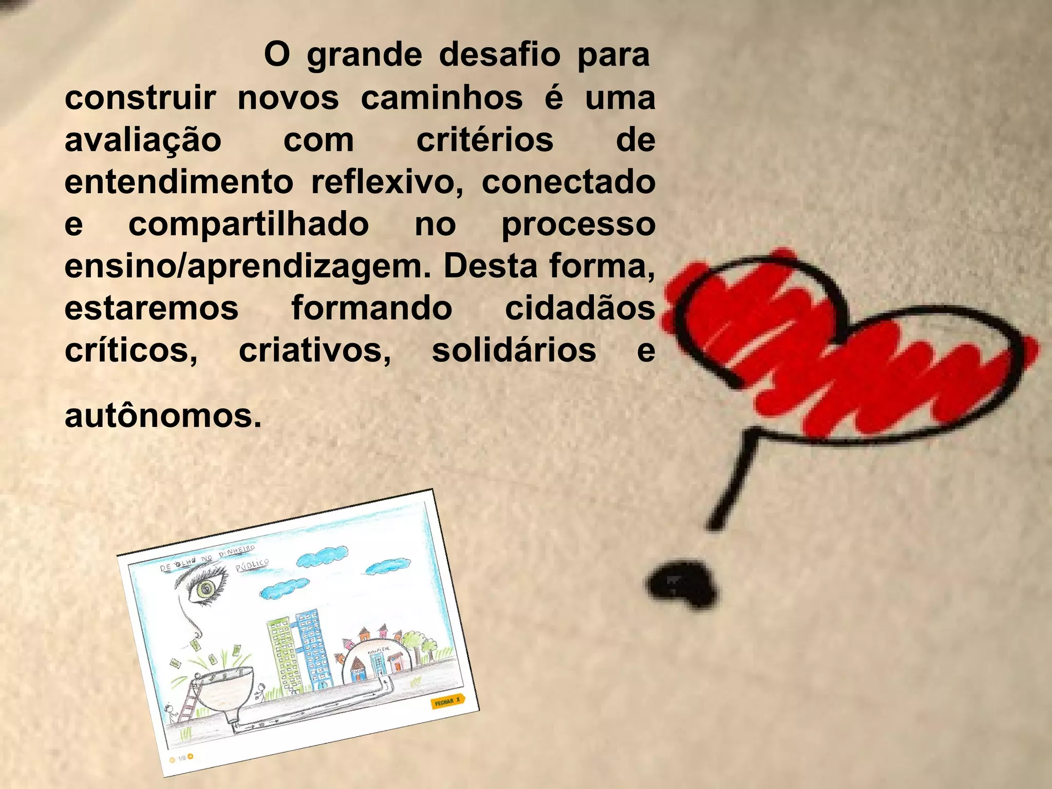 O grande desafio para
construir novos caminhos é uma
avaliação    com     critérios de
entendimento reflexivo, conectado
e compartilhado no processo
ensino/aprendizagem. Desta forma,
estaremos formando cidadãos
críticos, criativos, solidários e
autônomos.
 