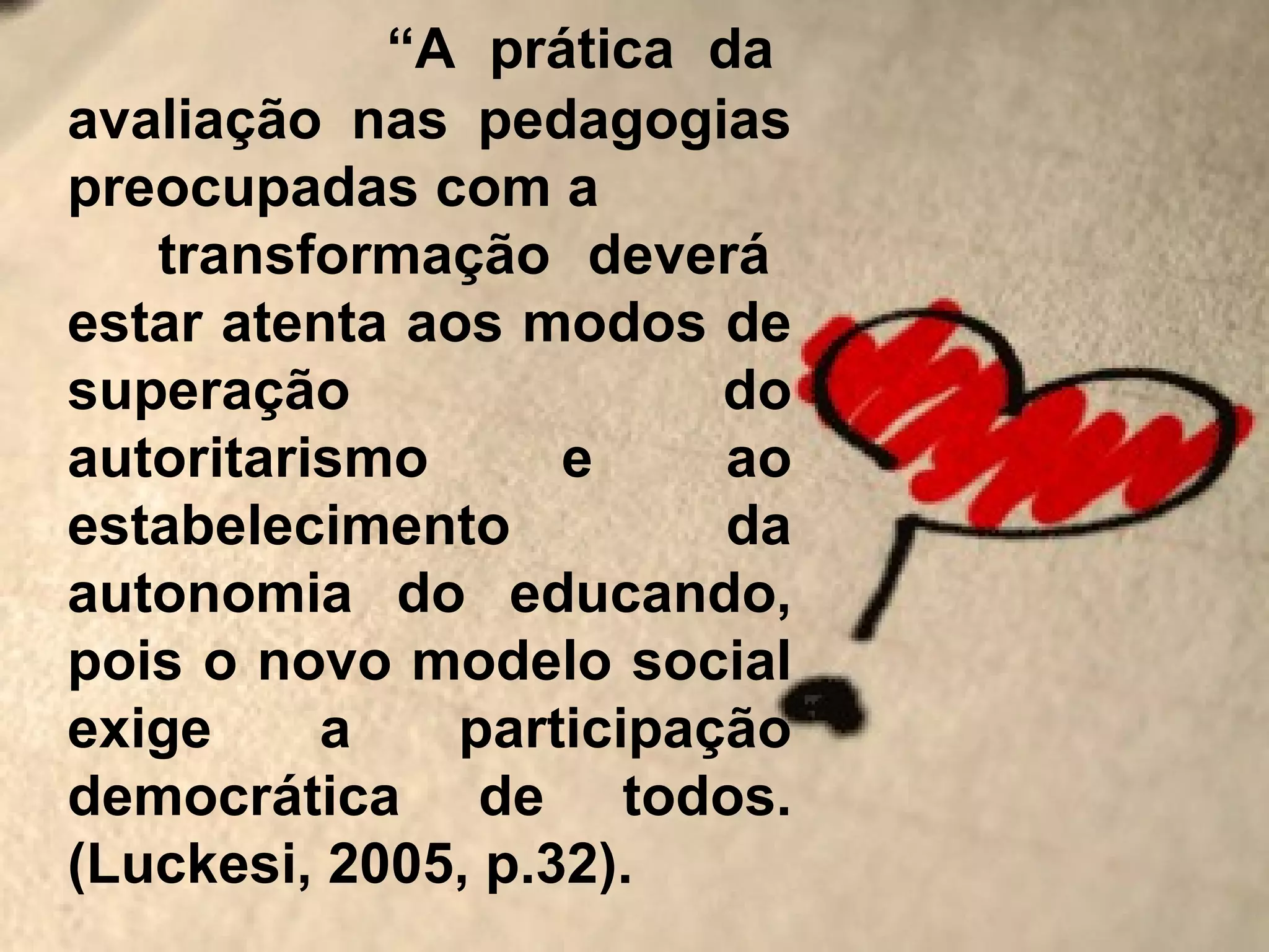 “A prática da
avaliação nas pedagogias
preocupadas com a
   transformação deverá
estar atenta aos modos de
superação                do
autoritarismo      e     ao
estabelecimento          da
autonomia do educando,
pois o novo modelo social
exige     a    participação
democrática de todos.
(Luckesi, 2005, p.32).
 
