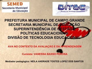 PREFEITURA MUNICIPAL DE CAMPO GRANDE
  SECRETARIA MUNICIPAL DE EDUCAÇÃO
    SUPERINTENDÊNCIA DE GESTÃO E
       POLÍTICAS EDUCACIONAIS
 DIVISÃO DE TECNOLOGIA EDUCACIONAL

 AVA NO CONTEXTO DA AVALIAÇÃO E DA APRENDIZAGEM

            Cursista: VANESSA BASSO PEROSA

Mediador pedagógico: NEILA ANDRADE TOSTES LOPEZ DOS SANTOS
 