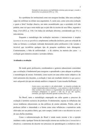 3
                        formação de uma pessoa com habilidades mínimas para navegar o mundo e
                        desenvolver seu potencial (2012, p. 110).


       Se o problema for institucional como nos assegura Ioschpe, falta uma avaliação
capaz de confirmar ou refutar seus argumentos. E, neste caso, como seria esta avaliação
e quem a faria? Ioschpe observa, um tanto escandalizado, que a sociedade civil não
poderia, uma vez que a nota média que os pais dão às escolas de seus filhos, segundo o
Inep, é 8,6 (2012, p. 110). Um índice de satisfação altíssimo, considerando que 10 é a
nota máxima.
       Enquanto a metodologia das avaliações nacionais e internacionais é simples
(acerta-se ou erra as questões) e amplamente conhecida (inclusive, para ser criticada de
todas as formas), a avaliação realizada diariamente pelos professores é tão variada e
invisível que inviabiliza qualquer tipo de pesquisa acadêmica mais abrangente.
Contrariamente, a falta de uniformidade – e de critérios, na maioria dos casos – a
avaliação gera inúmeros estudos e acirrados debates.


Avaliando a avaliação



       De modo geral, professores, coordenadores e gestores educacionais concordam
que a avaliação é fundamental para assegurar o aprendizado e para adequar as políticas
e metodologias de ensino. Entretanto, como ocorre em uma esfera muito subjetiva e de
total autonomia dos docentes, a avaliação é mais um resultado intuitivo (o que parece
mais adequado) do que um método analítico e imparcial. Como ressalta Hoffmann:

                        Assim como o seu caráter é o da subjetividade – as situações avaliadas são
                        sempre interpretadas pelos avaliadores – o seu contexto é o da diversidade: o
                        olhar avaliativo deve abarcar as singularidades dos educandos para que as
                        estratégias pedagógicas se ajustem a cada um. O que não significa,
                        entretanto, que algum educando aprenda sozinho (2011, p. 16).

       No Brasil, tanto a metodologia empregada nas aulas quanto o processo de
avaliação é território exclusivo do professor. Evidentemente, sujeitas às influências das
novas tendências educacionais ou das políticas de ensino adotadas. Porém, cabe ao
professor definir a intensidade e a forma como estas influências e normativas serão
efetivadas em sua prática diária, que, nem sempre, condiz com o seu discurso ou com o
de suas chefias imediatas.
       Como a redemocratização do Brasil é ainda muito recente e há a rejeição
imediata a toda e qualquer forma de intervenção externa nas escolas (isto é ressuscitar a
ditadura), a autonomia do docente nos processos de aprendizagem e avaliativos não é
 