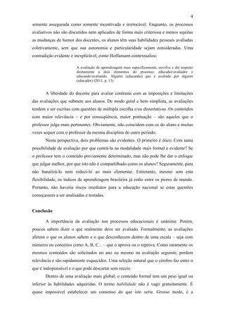 4
somente assegurada como somente incentivada e irretocável. Enquanto, os processos
avaliativos não são discutidos nem aplicados de forma mais criteriosa e menos sujeitas
as mudanças de humor dos docentes, os alunos têm suas habilidades pessoais avaliadas
coletivamente, sem que sua autonomia e particularidade sejam consideradas. Uma
contradição evidente e inexplicável, como Hoffamann contextualiza:

                        A avaliação de aprendizagem mais especificamente, envolve e diz respeito
                        diretamente a dois elementos do processo: educador/avaliador e
                        educando/avaliando. Alguém (educando) que é avaliado por alguém
                        (educador) (2011, p. 13).


       A liberdade do docente para avaliar contrasta com as imposições e limitações
das avaliações que submete aos alunos. De modo geral e bem simplista, as avaliações
tendem a ser escritas com questões de múltipla escolha e/ou dissertativas. Os conteúdos
com maior relevância – e por conseqüência, maior pontuação – são aqueles que o
professor julga mais pertinentes. Obviamente, não coincidem com os do aluno e muitas
vezes sequer com o professor da mesma disciplina do outro período.
       Nesta perspectiva, dois problemas são evidentes. O primeiro é ético. Com tanta
possibilidade de avaliação por que centrá-la na modalidade mais formal e evidente? Se
o professor tem o conteúdo previamente determinado, mas não pode lhe dar o enfoque
que julgar melhor, por que isto não é compartilhado como os alunos? Seguramente, para
não banalizá-lo nem reduzi-lo ao mais elementar. Entretanto, mesmo sem esta
flexibilidade, os índices de aprendizagem brasileira já estão entre os piores de mundo.
Portanto, não haveria riscos imediatos para a educação nacional se estas questões
começassem a ser analisadas e testadas.


Conclusão

       A importância da avaliação nos processos educacionais é unânime. Porém,
poucos sabem dizer o que realmente deve ser avaliado. Formalmente, as avaliações
aferem o que os alunos sabem e o que desconhecem dentro de uma escala – seja com
números ou conceitos como A, B, C... – que o aprova ou o reprova. Como raramente os
mesmos conteúdos são solicitados no ano ou mesmo na avaliação seguinte, perdem
relevância e são rapidamente esquecidos. Uma seleção natural que o cérebro faz entre o
que é indispensável e o que pode descartar sem receio.
       Dentro de uma avaliação mais global, o conteúdo formal tem um peso igual ou
inferior às habilidades adquiridas. O termo habilidade não é vago gratuitamente. É
quase impossível estabelecer um consenso do que isto seria. Grosso modo, é a
 
