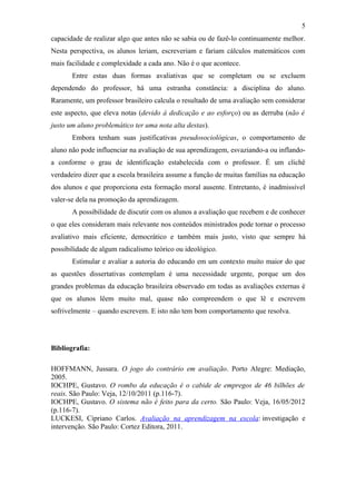 5
capacidade de realizar algo que antes não se sabia ou de fazê-lo continuamente melhor.
Nesta perspectiva, os alunos leriam, escreveriam e fariam cálculos matemáticos com
mais facilidade e complexidade a cada ano. Não é o que acontece.
       Entre estas duas formas avaliativas que se completam ou se excluem
dependendo do professor, há uma estranha constância: a disciplina do aluno.
Raramente, um professor brasileiro calcula o resultado de uma avaliação sem considerar
este aspecto, que eleva notas (devido à dedicação e ao esforço) ou as derruba (não é
justo um aluno problemático ter uma nota alta destas).
       Embora tenham suas justificativas pseudosociológicas, o comportamento de
aluno não pode influenciar na avaliação de sua aprendizagem, esvaziando-a ou inflando-
a conforme o grau de identificação estabelecida com o professor. É um clichê
verdadeiro dizer que a escola brasileira assume a função de muitas famílias na educação
dos alunos e que proporciona esta formação moral ausente. Entretanto, é inadmissível
valer-se dela na promoção da aprendizagem.
       A possibilidade de discutir com os alunos a avaliação que recebem e de conhecer
o que eles consideram mais relevante nos conteúdos ministrados pode tornar o processo
avaliativo mais eficiente, democrático e também mais justo, visto que sempre há
possibilidade de algum radicalismo teórico ou ideológico.
       Estimular e avaliar a autoria do educando em um contexto muito maior do que
as questões dissertativas contemplam é uma necessidade urgente, porque um dos
grandes problemas da educação brasileira observado em todas as avaliações externas é
que os alunos lêem muito mal, quase não compreendem o que lê e escrevem
sofrivelmente – quando escrevem. E isto não tem bom comportamento que resolva.




Bibliografia:

HOFFMANN, Jussara. O jogo do contrário em avaliação. Porto Alegre: Mediação,
2005.
IOCHPE, Gustavo. O rombo da educação é o cabide de empregos de 46 bilhões de
reais. São Paulo: Veja, 12/10/2011 (p.116-7).
IOCHPE, Gustavo. O sistema não é feito para da certo. São Paulo: Veja, 16/05/2012
(p.116-7).
LUCKESI, Cipriano Carlos. Avaliação na aprendizagem na escola: investigação e
intervenção. São Paulo: Cortez Editora, 2011.
 