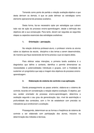 Tomando como ponto de partida a relação avaliação-objetivo e que
desta derivam os demais, é que se pode delinear as estratégias como
elemento operacional do processo avaliativo.
Desta forma, faz-se necessário optar por estratégias que cubram
todo raio de ação do processo ensino-aprendizagem, desde a definição dos
objetivos até a sua consecução. Para tanto, devem ser seguidas as seguintes
etapas ou aspectos essenciais das estratégias avaliativas:
1. Orientação – percepção.
Na relação dinâmica professor-aluno, o professor orienta os alunos
sobre os objetivos da escola, disciplina e dos temas a serem desenvolvidos,
de maneira que fique esclarecido de forma precisa o que se espera deles.
Para efetivar estas intenções, a primeira tarefa avaliativa é o
diagnóstico que define o contexto, identifica e permite dimensionar as
necessidades e potencialidades individuais e grupais, com a finalidade de
sustentar um prognóstico que seja a imagem dos objetivos do processo ensino-
aprendizagem.
2. Elaboração do sistema de controle e sua aplicação.
Dando prosseguimento ao passo anterior, elabora-se o sistema de
controle, levando em consideração a relação objetivo-avaliação. O objetivo, por
seu caráter orientador do processo ensino-aprendizagem, determina a
avaliação segundo o seu grau de generalização, tipo, nível de assimilação e
profundidade dos conteúdos, com o fim de estabelecer com precisão os
indicadores que condicionam a avaliação.
Prosseguindo, determinam-se as formas e freqüência do sistema de
controle a ser elaborado com participação dos alunos, inclusive na
determinação dos métodos e técnicas.
 