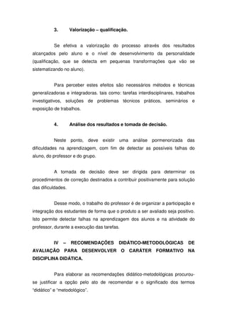 3. Valorização – qualificação.
Se efetiva a valorização do processo através dos resultados
alcançados pelo aluno e o nível de desenvolvimento da personalidade
(qualificação, que se detecta em pequenas transformações que vão se
sistematizando no aluno).
Para perceber estes efeitos são necessários métodos e técnicas
generalizadoras e integradoras. tais como: tarefas interdisciplinares, trabalhos
investigativos, soluções de problemas técnicos práticos, seminários e
exposição de trabalhos.
4. Análise dos resultados e tomada de decisão.
Neste ponto, deve existir uma análise pormenorizada das
dificuldades na aprendizagem, com fim de detectar as possíveis falhas do
aluno, do professor e do grupo.
A tomada de decisão deve ser dirigida para determinar os
procedimentos de correção destinados a contribuir positivamente para solução
das dificuldades.
Desse modo, o trabalho do professor é de organizar a participação e
integração dos estudantes de forma que o produto a ser avaliado seja positivo.
Isto permite detectar falhas na aprendizagem dos alunos e na atividade do
professor, durante a execução das tarefas.
IV – RECOMENDAÇÕES DIDÁTICO-METODOLÓGICAS DE
AVALIAÇÃO PARA DESENVOLVER O CARÁTER FORMATIVO NA
DISCIPLINA DIDÁTICA.
Para elaborar as recomendações didático-metodológicas procurou-
se justificar a opção pelo ato de recomendar e o significado dos termos
“didático” e “metodológico”.
 