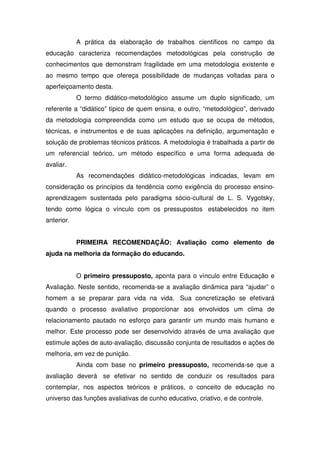 A prática da elaboração de trabalhos científicos no campo da
educação caracteriza recomendações metodológicas pela construção de
conhecimentos que demonstram fragilidade em uma metodologia existente e
ao mesmo tempo que ofereça possibilidade de mudanças voltadas para o
aperfeiçoamento desta.
O termo didático-metodológico assume um duplo significado, um
referente a “didático” típico de quem ensina, e outro, “metodológico”, derivado
da metodologia compreendida como um estudo que se ocupa de métodos,
técnicas, e instrumentos e de suas aplicações na definição, argumentação e
solução de problemas técnicos práticos. A metodologia é trabalhada a partir de
um referencial teórico, um método específico e uma forma adequada de
avaliar.
As recomendações didático-metodológicas indicadas, levam em
consideração os princípios da tendência como exigência do processo ensino-
aprendizagem sustentada pelo paradigma sócio-cultural de L. S. Vygotsky,
tendo como lógica o vínculo com os pressupostos estabelecidos no item
anterior.
PRIMEIRA RECOMENDAÇÃO: Avaliação como elemento de
ajuda na melhoria da formação do educando.
O primeiro pressuposto, aponta para o vínculo entre Educação e
Avaliação. Neste sentido, recomenda-se a avaliação dinâmica para “ajudar” o
homem a se preparar para vida na vida. Sua concretização se efetivará
quando o processo avaliativo proporcionar aos envolvidos um clima de
relacionamento pautado no esforço para garantir um mundo mais humano e
melhor. Este processo pode ser desenvolvido através de uma avaliação que
estimule ações de auto-avaliação, discussão conjunta de resultados e ações de
melhoria, em vez de punição.
Ainda com base no primeiro pressuposto, recomenda-se que a
avaliação deverá se efetivar no sentido de conduzir os resultados para
contemplar, nos aspectos teóricos e práticos, o conceito de educação no
universo das funções avaliativas de cunho educativo, criativo, e de controle.
 