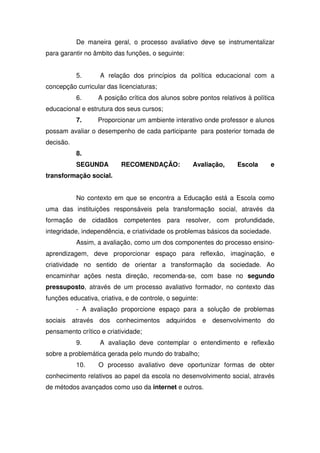 De maneira geral, o processo avaliativo deve se instrumentalizar
para garantir no âmbito das funções, o seguinte:
5. A relação dos princípios da política educacional com a
concepção curricular das licenciaturas;
6. A posição crítica dos alunos sobre pontos relativos à política
educacional e estrutura dos seus cursos;
7. Proporcionar um ambiente interativo onde professor e alunos
possam avaliar o desempenho de cada participante para posterior tomada de
decisão.
8.
SEGUNDA RECOMENDAÇÃO: Avaliação, Escola e
transformação social.
No contexto em que se encontra a Educação está a Escola como
uma das instituições responsáveis pela transformação social, através da
formação de cidadãos competentes para resolver, com profundidade,
integridade, independência, e criatividade os problemas básicos da sociedade.
Assim, a avaliação, como um dos componentes do processo ensino-
aprendizagem, deve proporcionar espaço para reflexão, imaginação, e
criatividade no sentido de orientar a transformação da sociedade. Ao
encaminhar ações nesta direção, recomenda-se, com base no segundo
pressuposto, através de um processo avaliativo formador, no contexto das
funções educativa, criativa, e de controle, o seguinte:
- A avaliação proporcione espaço para a solução de problemas
sociais através dos conhecimentos adquiridos e desenvolvimento do
pensamento crítico e criatividade;
9. A avaliação deve contemplar o entendimento e reflexão
sobre a problemática gerada pelo mundo do trabalho;
10. O processo avaliativo deve oportunizar formas de obter
conhecimento relativos ao papel da escola no desenvolvimento social, através
de métodos avançados como uso da internet e outros.
 
