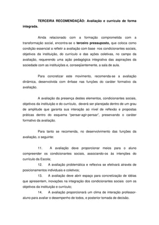 TERCEIRA RECOMENDAÇÃO: Avaliação e currículo de forma
integrada.
Ainda relacionado com a formação comprometida com a
transformação social, encontra-se o terceiro pressuposto, que coloca como
condição essencial a refletir a avaliação com base nos condicionantes sociais,
objetivos da instituição, do currículo e das ações coletivas, no campo da
avaliação, requerendo uma ação pedagógica integrativa das aspirações da
sociedade com as instituições e, conseqüentemente, a sala de aula.
Para concretizar este movimento, recomenda-se a avaliação
dinâmica, desenvolvida com ênfase nas funções do caráter formativo da
avaliação.
A avaliação da presença destes elementos, condicionantes sociais,
objetivos da instituição e do currículo, deverá ser planejada dentro de um grau
de amplitude que garanta sua interação ao nível de reflexão e propostas
práticas dentro do esquema “pensar-agir-pensar”, preservando o caráter
formativo da avaliação.
Para tanto se recomenda, no desenvolvimento das funções da
avaliação, o seguinte:
11. A avaliação deve proporcionar meios para o aluno
compreender os condicionantes sociais, associando-os às intenções do
currículo da Escola;
12. A avaliação problemática e reflexiva se efetivará através de
posicionamentos individuais e coletivos;
13. A avaliação deve abrir espaço para concretização de idéias
que apresentem, inovações na integração dos condicionantes sociais com os
objetivos da instituição e currículo;
14. A avaliação proporcionará um clima de interação professor-
aluno para avaliar o desempenho de todos, e posterior tomada de decisão.
 